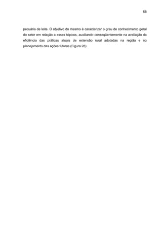 58
pecuária de leite. O objetivo do mesmo é caracterizar o grau de conhecimento geral
do setor em relação a esses tópicos, auxiliando conseqüentemente na avaliação da
eficiência das práticas atuais de extensão rural adotadas na região e no
planejamento das ações futuras (Figura 28).
 