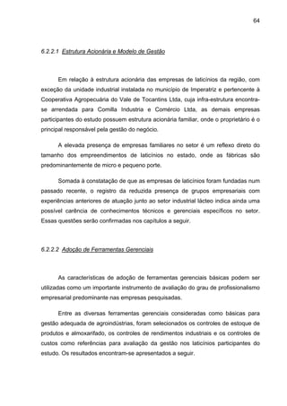 64
6.2.2.1 Estrutura Acionária e Modelo de Gestão
Em relação à estrutura acionária das empresas de laticínios da região, com
exceção da unidade industrial instalada no município de Imperatriz e pertencente à
Cooperativa Agropecuária do Vale de Tocantins Ltda, cuja infra-estrutura encontra-
se arrendada para Comilla Industria e Comércio Ltda, as demais empresas
participantes do estudo possuem estrutura acionária familiar, onde o proprietário é o
principal responsável pela gestão do negócio.
A elevada presença de empresas familiares no setor é um reflexo direto do
tamanho dos empreendimentos de laticínios no estado, onde as fábricas são
predominantemente de micro e pequeno porte.
Somada à constatação de que as empresas de laticínios foram fundadas num
passado recente, o registro da reduzida presença de grupos empresariais com
experiências anteriores de atuação junto ao setor industrial lácteo indica ainda uma
possível carência de conhecimentos técnicos e gerenciais específicos no setor.
Essas questões serão confirmadas nos capítulos a seguir.
6.2.2.2 Adoção de Ferramentas Gerenciais
As características de adoção de ferramentas gerenciais básicas podem ser
utilizadas como um importante instrumento de avaliação do grau de profissionalismo
empresarial predominante nas empresas pesquisadas.
Entre as diversas ferramentas gerenciais consideradas como básicas para
gestão adequada de agroindústrias, foram selecionados os controles de estoque de
produtos e almoxarifado, os controles de rendimentos industriais e os controles de
custos como referências para avaliação da gestão nos laticínios participantes do
estudo. Os resultados encontram-se apresentados a seguir.
 