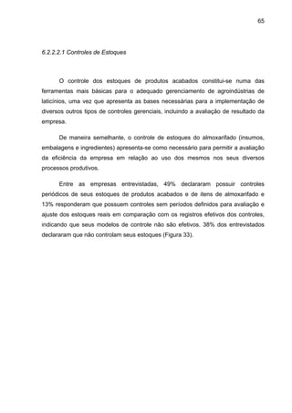 65
6.2.2.2.1 Controles de Estoques
O controle dos estoques de produtos acabados constitui-se numa das
ferramentas mais básicas para o adequado gerenciamento de agroindústrias de
laticínios, uma vez que apresenta as bases necessárias para a implementação de
diversos outros tipos de controles gerenciais, incluindo a avaliação de resultado da
empresa.
De maneira semelhante, o controle de estoques do almoxarifado (insumos,
embalagens e ingredientes) apresenta-se como necessário para permitir a avaliação
da eficiência da empresa em relação ao uso dos mesmos nos seus diversos
processos produtivos.
Entre as empresas entrevistadas, 49% declararam possuir controles
periódicos de seus estoques de produtos acabados e de itens de almoxarifado e
13% responderam que possuem controles sem períodos definidos para avaliação e
ajuste dos estoques reais em comparação com os registros efetivos dos controles,
indicando que seus modelos de controle não são efetivos. 38% dos entrevistados
declararam que não controlam seus estoques (Figura 33).
 