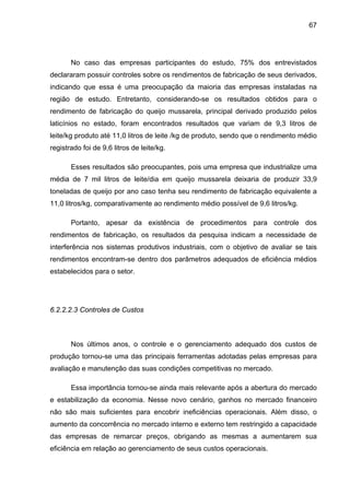 67
No caso das empresas participantes do estudo, 75% dos entrevistados
declararam possuir controles sobre os rendimentos de fabricação de seus derivados,
indicando que essa é uma preocupação da maioria das empresas instaladas na
região de estudo. Entretanto, considerando-se os resultados obtidos para o
rendimento de fabricação do queijo mussarela, principal derivado produzido pelos
laticínios no estado, foram encontrados resultados que variam de 9,3 litros de
leite/kg produto até 11,0 litros de leite /kg de produto, sendo que o rendimento médio
registrado foi de 9,6 litros de leite/kg.
Esses resultados são preocupantes, pois uma empresa que industrialize uma
média de 7 mil litros de leite/dia em queijo mussarela deixaria de produzir 33,9
toneladas de queijo por ano caso tenha seu rendimento de fabricação equivalente a
11,0 litros/kg, comparativamente ao rendimento médio possível de 9,6 litros/kg.
Portanto, apesar da existência de procedimentos para controle dos
rendimentos de fabricação, os resultados da pesquisa indicam a necessidade de
interferência nos sistemas produtivos industriais, com o objetivo de avaliar se tais
rendimentos encontram-se dentro dos parâmetros adequados de eficiência médios
estabelecidos para o setor.
6.2.2.2.3 Controles de Custos
Nos últimos anos, o controle e o gerenciamento adequado dos custos de
produção tornou-se uma das principais ferramentas adotadas pelas empresas para
avaliação e manutenção das suas condições competitivas no mercado.
Essa importância tornou-se ainda mais relevante após a abertura do mercado
e estabilização da economia. Nesse novo cenário, ganhos no mercado financeiro
não são mais suficientes para encobrir ineficiências operacionais. Além disso, o
aumento da concorrência no mercado interno e externo tem restringido a capacidade
das empresas de remarcar preços, obrigando as mesmas a aumentarem sua
eficiência em relação ao gerenciamento de seus custos operacionais.
 