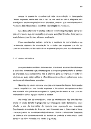 69
Apesar de representar um referencial inicial para avaliação do desempenho
dessas empresas, destaca-se que o uso de tais técnicas não é adequado para
avaliação da eficiência operacional das empresas, uma vez que não consideram os
resultados dos indicadores de industriais na avaliação dos resultados.
Essa baixa eficiência de análise pode ser confirmada pela própria percepção
dos entrevistados que, com exceção da empresa que utiliza fórmulas, declararam-se
insatisfeitos com as técnicas adotadas atualmente.
Essas constatações indicam, portanto, a existência de oportunidades e da
necessidade concreta de implantação de controles nas empresas que não os
possuem e de melhoria dos mesmos nas empresas que já adotam essa ferramenta.
6.2.3 Uso da Informática
O rápido desenvolvimento da informática nos últimos anos tem feito com que
o uso dessa ferramenta seja primordial para o adequado gerenciamento e controle
de empresas. Essa característica não é diferente para as empresas do setor de
laticínios, as quais podem utilizar a informática como auxílio em praticamente todas
as etapas administrativas e gerenciais.
Na região de estudo, somente uma das empresas entrevistadas declarou não
possuir computadores. Nas demais empresas, a informática está presente e tem
sido adotada principalmente no suporte às operações de vendas e nos controles
financeiros de contas a pagar e contas a receber.
De acordo com os entrevistados, o uso da informática só não tem sido mais
amplo em função da falta de programas específicos para o setor de laticínios, o que
dificulta o uso da informática de maneira mais abrangente nas empresas.
Questionados em relação às áreas de maior interesse para o desenvolvimento de
novos programas, os entrevistados identificaram o controle dos custos de fabricação
de produtos e os controles relativos ao estoque de produtos e almoxarifado como
sendo os de maior interesse para o setor (Figura 35).
 