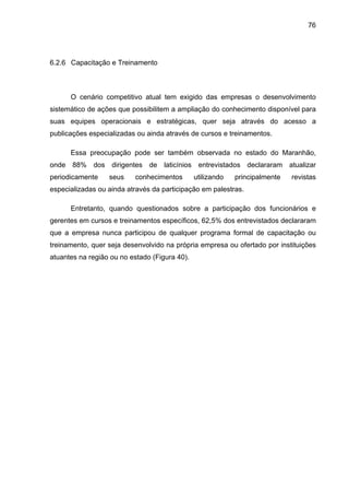76
6.2.6 Capacitação e Treinamento
O cenário competitivo atual tem exigido das empresas o desenvolvimento
sistemático de ações que possibilitem a ampliação do conhecimento disponível para
suas equipes operacionais e estratégicas, quer seja através do acesso a
publicações especializadas ou ainda através de cursos e treinamentos.
Essa preocupação pode ser também observada no estado do Maranhão,
onde 88% dos dirigentes de laticínios entrevistados declararam atualizar
periodicamente seus conhecimentos utilizando principalmente revistas
especializadas ou ainda através da participação em palestras.
Entretanto, quando questionados sobre a participação dos funcionários e
gerentes em cursos e treinamentos específicos, 62,5% dos entrevistados declararam
que a empresa nunca participou de qualquer programa formal de capacitação ou
treinamento, quer seja desenvolvido na própria empresa ou ofertado por instituições
atuantes na região ou no estado (Figura 40).
 