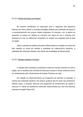 82
6.2.8.2 Política de Preços ao Produtor
De maneira semelhante ao observado para o segmento dos pequenos
laticínios em todo o Brasil, a principal estratégia adotada para definição de preços é
o acompanhamento dos preços médios praticados no mercado, com a prática de
aumentar os preços em relação ao mercado nos casos em que a empresa tem
interesse em criar um diferencial competitivo ou ampliar sua captação total de leite
na região.
Sobre a adoção de políticas de preços diferenciados em relação ao volume de
leite captado ou ainda em relação à qualidade da matéria-prima adquirida, a
totalidade das empresas declarou não adotar tais estratégias de diferenciação.
6.2.8.3 Relação Indústria e Produtor
A relação entre indústrias e produtores é feita de maneira informal em toda a
região, sem a existência de contratos formais para compra e venda, conforme ocorre
em praticamente todo o Brasil dentro da Cadeia Produtiva do Leite.
Em relação ao desenvolvimento de programas de estímulo à produção, a
maioria das empresas declarou não possuir qualquer tipo de apoio aos produtores.
Nesses casos, a exceção refere-se aos programas de fornecimento de rações e
insumos e à oferta de assistência veterinária desenvolvidos por dois dos laticínios
atuantes na região (Figura 45).
 