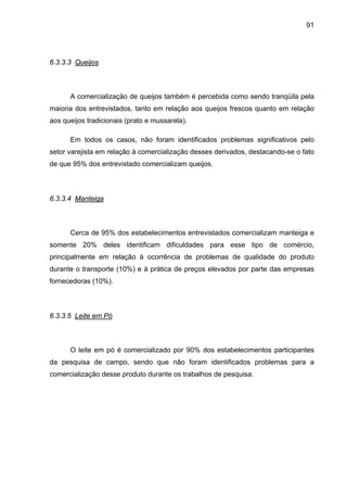 91
6.3.3.3 Queijos
A comercialização de queijos também é percebida como sendo tranqüila pela
maioria dos entrevistados, tanto em relação aos queijos frescos quanto em relação
aos queijos tradicionais (prato e mussarela).
Em todos os casos, não foram identificados problemas significativos pelo
setor varejista em relação à comercialização desses derivados, destacando-se o fato
de que 95% dos entrevistado comercializam queijos.
6.3.3.4 Manteiga
Cerca de 95% dos estabelecimentos entrevistados comercializam manteiga e
somente 20% deles identificam dificuldades para esse tipo de comércio,
principalmente em relação à ocorrência de problemas de qualidade do produto
durante o transporte (10%) e à prática de preços elevados por parte das empresas
fornecedoras (10%).
6.3.3.5 Leite em Pó
O leite em pó é comercializado por 90% dos estabelecimentos participantes
da pesquisa de campo, sendo que não foram identificados problemas para a
comercialização desse produto durante os trabalhos de pesquisa.
 