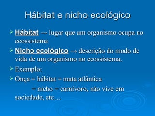 Hábitat e nicho ecológico Hábitat   -> lugar que um organismo ocupa no ecossistema  Nicho ecológico  -> descrição do modo de vida de um organismo no ecossistema. Exemplo: Onça = hábitat = mata atlântica = nicho = carnívoro, não vive em sociedade, etc… 