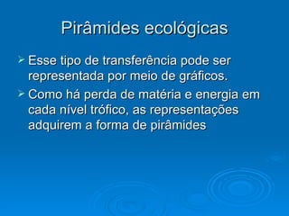 Esse tipo de transferência pode ser representada por meio de gráficos. Como há perda de matéria e energia em cada nível trófico, as representações adquirem a forma de pirâmides  Pirâmides ecológicas 