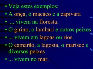 Veja estes exemplos:A onça, o macaco e a capivara ... vivem na floresta.O girino, o lambari e outros peixes... vivem em lagoas ou rios.O camarão, a lagosta, o marisco e diversos peixes... vivem no mar.