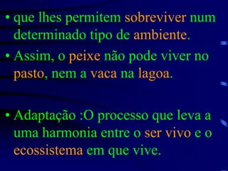 que lhes permitem sobreviver num determinado tipo de ambiente.Assim, o peixe não pode viver no pasto, nem a vaca na lagoa.Adaptação :O processo que leva a uma harmonia entre o ser vivo e o ecossistema em que vive.