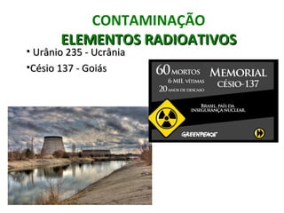 CONTAMINAÇÃO
       ELEMENTOS RADIOATIVOS
• Urânio 235 - Ucrânia
•Césio 137 - Goiás
 