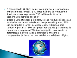 Siqueira (2005):Movimentou US$ 3 bilhões em 2004 e respondeu por mais de 100 mil empregos (40 mil diretos e 60 mil indiretos); A matriz do setor, que conta com quase 1.600 empresas, está dividida da seguinte forma: 43% são pequenas empresas, com produção de até 500 pneus/mês; 34% são médias empresas, com mais de 1.000 pneus/mês e 23% são grandes empresas, com fabricação de mais de 1.500 unidades/mês.Números da reforma de pneus no Brasil