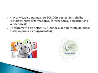 Dados da ABR (2007) revelam:a) 1.557 empresas geram serviços agregados, totalizando cerca de 5.000 microempresas;b) O pneu reformado possui rendimento quilométrico semelhante ao novo, com custo 70% menor;c) Reforma-se, em média, 2 vezes cada pneu, gerando 3 vidas para cada carcaça;d) O pneu reformado proporciona uma redução de 57% no custo/km;e) A reforma repõe no mercado mais de 9 milhões de pneus da linha caminhão/ônibus, enquanto a indústria de pneus novos repõe 5 milhões; 