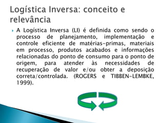 A Logística Inversa (LI) é definida como sendo o processo de planejamento, implementação e controle eficiente de matérias-primas, materiais em processo, produtos acabados e informações relacionadas do ponto de consumo para o ponto de origem, para atender às necessidades de recuperação de valor e/ou obter a deposição correta/controlada. (ROGERS e TIBBEN-LEMBKE, 1999).Logística Inversa: conceito e relevância