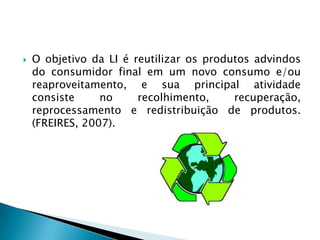O objetivo da LI é reutilizar os produtos advindos do consumidor final em um novo consumo e/ou reaproveitamento, e sua principal atividade consiste no recolhimento, recuperação, reprocessamento e redistribuição de produtos. (FREIRES, 2007). 