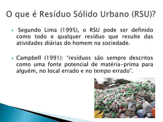 Segundo Lima (1995), o RSU pode ser definido como todo e qualquer resíduo que resulte das atividades diárias do homem na sociedade.Campbell (1991): “resíduos são sempre descritos como uma fonte potencial de matéria-prima para alguém, no local errado e no tempo errado”. O que é Resíduo Sólido Urbano (RSU)?