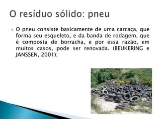 O pneu consiste basicamente de uma carcaça, que forma seu esqueleto, e da banda de rodagem, que é composta de borracha, e por essa razão, em muitos casos, pode ser renovada. (Beukering e Janssen, 2001);O resíduo sólido: pneu