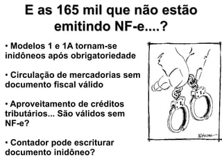E as 165 mil que não estão
        emitindo NF-e....?
• Modelos 1 e 1A tornam-se
inidôneos após obrigatoriedade

• Circulação de mercadorias sem
documento fiscal válido

• Aproveitamento de créditos
tributários... São válidos sem
NF-e?

• Contador pode escriturar
documento inidôneo?
 