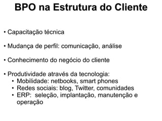 BPO na Estrutura do Cliente

• Capacitação técnica

• Mudança de perfil: comunicação, análise

• Conhecimento do negócio do cliente

• Produtividade através da tecnologia:
   • Mobilidade: netbooks, smart phones
   • Redes sociais: blog, Twitter, comunidades
   • ERP: seleção, implantação, manutenção e
     operação
 