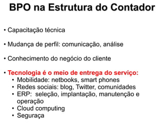 BPO na Estrutura do Contador

• Capacitação técnica

• Mudança de perfil: comunicação, análise

• Conhecimento do negócio do cliente

• Tecnologia é o meio de entrega do serviço:
   • Mobilidade: netbooks, smart phones
   • Redes sociais: blog, Twitter, comunidades
   • ERP: seleção, implantação, manutenção e
     operação
   • Cloud computing
   • Seguraça
 