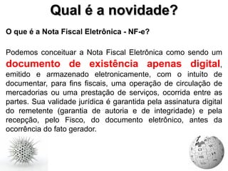 Qual é a novidade?
O que é a Nota Fiscal Eletrônica - NF-e?

Podemos conceituar a Nota Fiscal Eletrônica como sendo um
documento de existência apenas digital,
emitido e armazenado eletronicamente, com o intuito de
documentar, para fins fiscais, uma operação de circulação de
mercadorias ou uma prestação de serviços, ocorrida entre as
partes. Sua validade jurídica é garantida pela assinatura digital
do remetente (garantia de autoria e de integridade) e pela
recepção, pelo Fisco, do documento eletrônico, antes da
ocorrência do fato gerador.
 