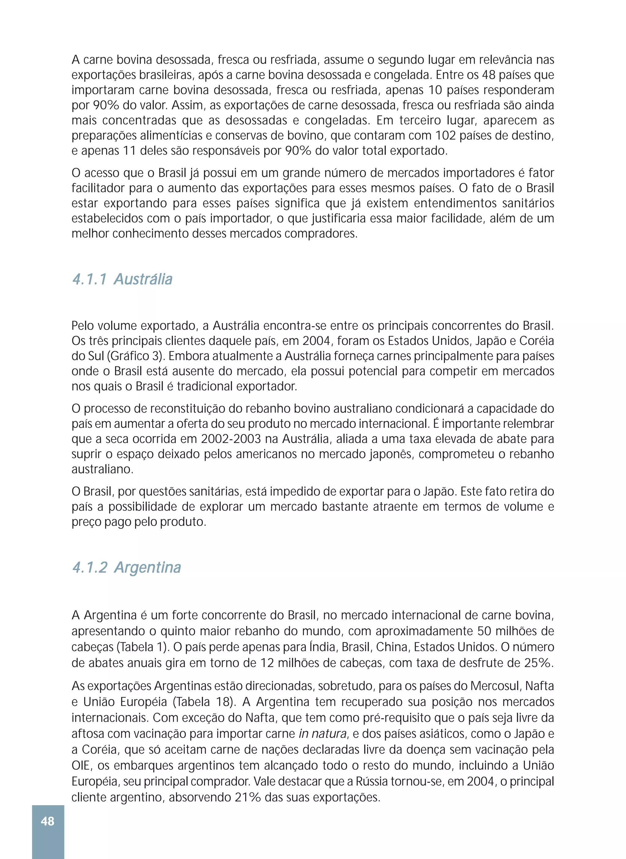 A carne bovina desossada, fresca ou resfriada, assume o segundo lugar em relevância nas
     exportações brasileiras, após a carne bovina desossada e congelada. Entre os 48 países que
     importaram carne bovina desossada, fresca ou resfriada, apenas 10 países responderam
     por 90% do valor. Assim, as exportações de carne desossada, fresca ou resfriada são ainda
     mais concentradas que as desossadas e congeladas. Em terceiro lugar, aparecem as
     preparações alimentícias e conservas de bovino, que contaram com 102 países de destino,
     e apenas 11 deles são responsáveis por 90% do valor total exportado.
     O acesso que o Brasil já possui em um grande número de mercados importadores é fator
     facilitador para o aumento das exportações para esses mesmos países. O fato de o Brasil
     estar exportando para esses países significa que já existem entendimentos sanitários
     estabelecidos com o país importador, o que justificaria essa maior facilidade, além de um
     melhor conhecimento desses mercados compradores.


     4.1.1 Austrália

     Pelo volume exportado, a Austrália encontra-se entre os principais concorrentes do Brasil.
     Os três principais clientes daquele país, em 2004, foram os Estados Unidos, Japão e Coréia
     do Sul (Gráfico 3). Embora atualmente a Austrália forneça carnes principalmente para países
     onde o Brasil está ausente do mercado, ela possui potencial para competir em mercados
     nos quais o Brasil é tradicional exportador.
     O processo de reconstituição do rebanho bovino australiano condicionará a capacidade do
     país em aumentar a oferta do seu produto no mercado internacional. É importante relembrar
     que a seca ocorrida em 2002-2003 na Austrália, aliada a uma taxa elevada de abate para
     suprir o espaço deixado pelos americanos no mercado japonês, comprometeu o rebanho
     australiano.
     O Brasil, por questões sanitárias, está impedido de exportar para o Japão. Este fato retira do
     país a possibilidade de explorar um mercado bastante atraente em termos de volume e
     preço pago pelo produto.


     4.1.2 Argentina


     A Argentina é um forte concorrente do Brasil, no mercado internacional de carne bovina,
     apresentando o quinto maior rebanho do mundo, com aproximadamente 50 milhões de
     cabeças (Tabela 1). O país perde apenas para Índia, Brasil, China, Estados Unidos. O número
     de abates anuais gira em torno de 12 milhões de cabeças, com taxa de desfrute de 25%.
     As exportações Argentinas estão direcionadas, sobretudo, para os países do Mercosul, Nafta
     e União Européia (Tabela 18). A Argentina tem recuperado sua posição nos mercados
     internacionais. Com exceção do Nafta, que tem como pré-requisito que o país seja livre da
     aftosa com vacinação para importar carne in natura, e dos países asiáticos, como o Japão e
     a Coréia, que só aceitam carne de nações declaradas livre da doença sem vacinação pela
     OIE, os embarques argentinos tem alcançado todo o resto do mundo, incluindo a União
     Européia, seu principal comprador. Vale destacar que a Rússia tornou-se, em 2004, o principal
     cliente argentino, absorvendo 21% das suas exportações.
48
 