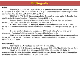 Bibliografia
Básica:
CARDOSO, C. L. E.; SOUZA, J. S.; GAMEIRO, A. H. Aspectos econômicos e mercado. In: SOUSA,
L. S.; FARIAS, A. R. N.; MATTOS, P. L. P. FUKUDA, W. M. G. (Ed.). Aspectos socioeconômicos e agronômicos
da mandioca. Cruz das Almas, BA: CNPMF, 2006. p. 41-70.
SOUZA, L. S.; FIALHO, J. F. Sistema de produção de mandioca para a região do Cerrado. Cruz
das Almas, BA: Embrapa Mandioca e Fruticultura Tropical, 2003. 61 p.
Instituto brasileiro de geografia e estatística (IBGE). http: // www. ibge. gov. br/ home/
estatistica/ pesquisas/ calendario.php. Acesso em 14 de julho de 2015.
FIALHO, J. de F.; VIEIRA, E. A. Manejo e tratos culturais da mandioca. In: FIALHO, J. de F.;
VIEIRA, E, A. Mandioca no Cerrado : orientações técnicas. Planaltina, DF: Embrapa Cerrados, 2011. p. 60-
87.
Empresa brasileira de pesquisa agropecuária (EMBRAPA). https: // www. Embrapa .br
/mandioca-e-fruticultura/cultivos/mandioca. Acesso em 14 de julho de 2015.
RINALDI, M.M. Aspectos da industrialização e obtenção de produtos derivados de mandioca.
In: FIALHO, J. de F.; VIEIRA, E, A. Mandioca no Cerrado : orientações técnicas. Planaltina, DF: Embrapa
Cerrados, 2011. p. 60-87.
Complementar:
CONCEIÇÃO, A. J. A mandioca. São Paulo: Nobel, 1981. 382 p.
LORENZI, J. O; DIAS, C. A. de C. Cultura da mandioca. Campinas: CATI, 1993. 41 p. (Boletim Técnico, 211).
VIANA, A. E. S.; LOPES, S. C.; SEDIYAMA, T.; SEDIYAMA, C. S.; ROCHA, V. S. Efeito do
armazenamento de ramas de mandioca (Manihot esculenta Crantz) sobre características agronômicas
da cultura. Revista Brasileira de Mandioca, v. 15, p. 55-66, 1996.
 