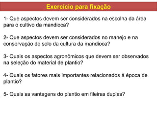 Exercício para fixação
1- Que aspectos devem ser considerados na escolha da área
para o cultivo da mandioca?
2- Que aspectos devem ser considerados no manejo e na
conservação do solo da cultura da mandioca?
3- Quais os aspectos agronômicos que devem ser observados
na seleção do material de plantio?
4- Quais os fatores mais importantes relacionados à época de
plantio?
5- Quais as vantagens do plantio em fileiras duplas?
 