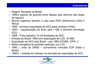 Antecedentes 
• Origem: Nordeste do Brasil 
• 1500’s registro de guerras entre aldeias pelo domínio das áreas 
de cajueiro 
• Navios negreiros levaram o caju para GOA (disseminou Índia e 
África) 
• 1905 – primeira exportação de ACC para Londres e Paris. 
• 1920 – regularização do fluxo (pós I GM e domínio tecnologia 
CO2) 
• 1939 – Índia exportou 13 mil toneladas de ACC 
• Entrada do Brasil: 1940 com exportação de LCC (II GM) 
• Exportação de ACC pelo Brasil – pós 1960 (CIONE, CIPA...) 
• Matriz energética do petróleo restringiu uso LCC 
• 1983 – crise da URSS – acirramento mercado EUA (Índia x 
Brasil) 
• 1990’s – entrada do Vietnam no mercado de exportação de ACC 
 
