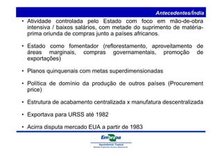 Antecedentes/Índia 
• Atividade controlada pelo Estado com foco em mão-de-obra 
intensiva / baixos salários, com metade do suprimento de matéria-prima 
oriunda de compras junto a países africanos. 
• Estado como fomentador (reflorestamento, aproveitamento de 
áreas marginais, compras governamentais, promoção de 
exportações) 
• Planos quinquenais com metas superdimensionadas 
• Política de domínio da produção de outros países (Procurement 
price) 
• Estrutura de acabamento centralizada x manufatura descentralizada 
• Exportava para URSS até 1982 
• Acirra disputa mercado EUA a partir de 1983 
 