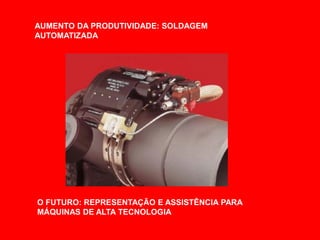 AUMENTO DA PRODUTIVIDADE: SOLDAGEM
AUTOMATIZADA




O FUTURO: REPRESENTAÇÃO E ASSISTÊNCIA PARA
MÁQUINAS DE ALTA TECNOLOGIA
 