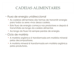 CADEIAS ALIMENTARES Fluxo de energia unidireccional As cadeias alimentares são formas de transmitir energia para todos os seres vivos dessa cadeia. Este fluxo de energia começa nos produtores e depois é transmitida ao longo da cadeia alimentar. Ao longo do fluxo há sempre perdas de energia. Ciclo de matéria A matéria orgânica é transformada em matéria mineral pelos decompositores. A matéria mineral é transformada em matéria orgânica pelos produtores. 