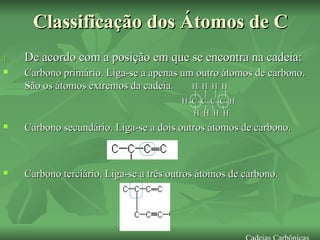 Classificação dos Átomos de C De acordo com a posição em que se encontra na cadeia: Carbono primário. Liga-se a apenas um outro átomos de carbono. São os átomos extremos da cadeia.  H  H  H  H H  C  C  C  C  H H  H  H  H Carbono secundário. Liga-se a dois outros átomos de carbono. Carbono terciário. Liga-se a três outros átomos de carbono. Cadeias Carbônicas 