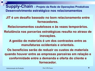 Prof. JPA Fusco 4Administração da Produção
Supply-Chain – Projeto da Rede de Operações Produtivas
Desenvolvimento estratégico nos relacionamentos
JIT é um desafio baseado no bom relacionamento entre
fornecedores.
Relacionamentos cautelosos e às vezes temporários.
Relutância nas parcerias estratégicas resulta no atraso de
inovações.
A gestão de materiais é um dos contrastes entre as
manufaturas ocidentais e orientais.
Os benefícios serão de reduzir os custos de materiais
quando houver entre as empresas parceiras em relação e
conformidade entre a demanda e oferta do cliente e
fornecedor.
 