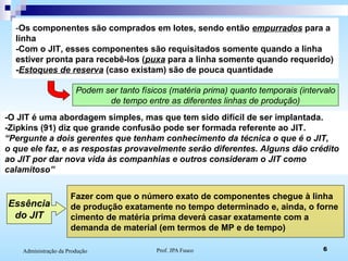 Prof. JPA Fusco 6Administração da Produção
-Os componentes são comprados em lotes, sendo então empurrados para a
linha
-Com o JIT, esses componentes são requisitados somente quando a linha
estiver pronta para recebê-los (puxa para a linha somente quando requerido)
-Estoques de reserva (caso existam) são de pouca quantidade
Podem ser tanto físicos (matéria prima) quanto temporais (intervalo
de tempo entre as diferentes linhas de produção)
-O JIT é uma abordagem simples, mas que tem sido difícil de ser implantada.
-Zipkins (91) diz que grande confusão pode ser formada referente ao JIT.
“Pergunte a dois gerentes que tenham conhecimento da técnica o que é o JIT,
o que ele faz, e as respostas provavelmente serão diferentes. Alguns dão crédito
ao JIT por dar nova vida às companhias e outros consideram o JIT como
calamitoso”
Essência
do JIT
Fazer com que o número exato de componentes chegue à linha
de produção exatamente no tempo determinado e, ainda, o forne
cimento de matéria prima deverá casar exatamente com a
demanda de material (em termos de MP e de tempo)
 