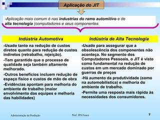 Prof. JPA Fusco 7Administração da Produção
Aplicação do JIT
-Aplicação mais comum é nas industrias do ramo automitivo e de
alta tecnologia (computadores e seus componentes
Indústria Automotiva Indústria de Alta Tecnologia
-Usado tanto na redução de custos
diretos quanto para redução de custos
indiretos (retrabalho, rejeição).
-Tem garantido que o processo de
qualidade seja também altamente
melhorado.
-Outros benefícios incluem redução de
espaço físico e custos de mão de obra
-Evidências apontam para melhoria do
ambiente de trabalho (maior
envolvimento das equipes e melhoria
das habilidades)
-Usado para assegurar que a
obsolescência dos componentes não
aconteça. No segmento dos
Computadores Pessoais, o JIT é visto
como fundamental na redução de
custos em um mercado dominado por
guerras de preços
-Há aumento da produtividade (como
na automobilística) e melhoria do
ambiente de trabalho.
-Permite uma resposta mais rápida às
necessidades dos consumidores.
 