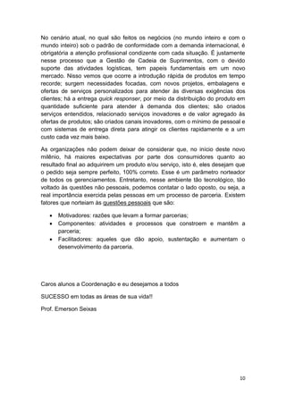 No cenário atual, no qual são feitos os negócios (no mundo inteiro e com o
mundo inteiro) sob o padrão de conformidade com a demanda internacional, é
obrigatória a atenção profissional condizente com cada situação. É justamente
nesse processo que a Gestão de Cadeia de Suprimentos, com o devido
suporte das atividades logísticas, tem papeis fundamentais em um novo
mercado. Nisso vemos que ocorre a introdução rápida de produtos em tempo
recorde; surgem necessidades focadas, com novos projetos, embalagens e
ofertas de serviços personalizados para atender às diversas exigências dos
clientes; há a entrega quick responser, por meio da distribuição do produto em
quantidade suficiente para atender à demanda dos clientes; são criados
serviços entendidos, relacionado serviços inovadores e de valor agregado às
ofertas de produtos; são criados canais inovadores, com o mínimo de pessoal e
com sistemas de entrega direta para atingir os clientes rapidamente e a um
custo cada vez mais baixo.
As organizações não podem deixar de considerar que, no início deste novo
milênio, há maiores expectativas por parte dos consumidores quanto ao
resultado final ao adquirirem um produto e/ou serviço, isto é, eles desejam que
o pedido seja sempre perfeito, 100% correto. Esse é um parâmetro norteador
de todos os gerenciamentos. Entretanto, nesse ambiente tão tecnológico, tão
voltado às questões não pessoais, podemos contatar o lado oposto, ou seja, a
real importância exercida pelas pessoas em um processo de parceria. Existem
fatores que norteiam às questões pessoais que são:




Motivadores: razões que levam a formar parcerias;
Componentes: atividades e processos que constroem e mantêm a
parceria;
Facilitadores: aqueles que dão apoio, sustentação e aumentam o
desenvolvimento da parceria.

Caros alunos a Coordenação e eu desejamos a todos
SUCESSO em todas as áreas de sua vida!!
Prof. Emerson Seixas

10

 