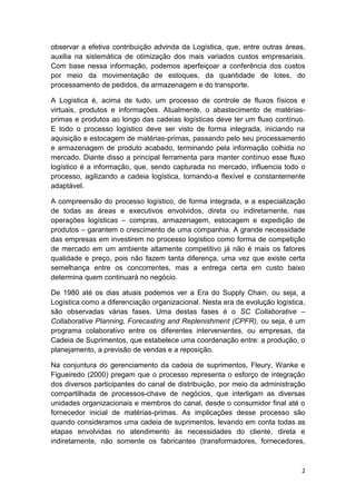 observar a efetiva contribuição advinda da Logística, que, entre outras áreas,
auxilia na sistemática de otimização dos mais variados custos empresariais.
Com base nessa informação, podemos aperfeiçoar a conferência dos custos
por meio da movimentação de estoques, da quantidade de lotes, do
processamento de pedidos, da armazenagem e do transporte.
A Logística é, acima de tudo, um processo de controle de fluxos físicos e
virtuais, produtos e informações. Atualmente, o abastecimento de matériasprimas e produtos ao longo das cadeias logísticas deve ter um fluxo contínuo.
E todo o processo logístico deve ser visto de forma integrada, iniciando na
aquisição e estocagem de matérias-primas, passando pelo seu processamento
e armazenagem de produto acabado, terminando pela informação colhida no
mercado. Diante disso a principal ferramenta para manter contínuo esse fluxo
logístico é a informação, que, sendo capturada no mercado, influencia todo o
processo, agilizando a cadeia logística, tornando-a flexível e constantemente
adaptável.
A compreensão do processo logístico, de forma integrada, e a especialização
de todas as áreas e executivos envolvidos, direta ou indiretamente, nas
operações logísticas – compras, armazenagem, estocagem e expedição de
produtos – garantem o crescimento de uma companhia. A grande necessidade
das empresas em investirem no processo logístico como forma de competição
de mercado em um ambiente altamente competitivo já não é mais os fatores
qualidade e preço, pois não fazem tanta diferença, uma vez que existe certa
semelhança entre os concorrentes, mas a entrega certa em custo baixo
determina quem continuará no negócio.
De 1980 até os dias atuais podemos ver a Era do Supply Chain, ou seja, a
Logística como a diferenciação organizacional. Nesta era de evolução logística,
são observadas várias fases. Uma destas fases é o SC Collaborative –
Collaborative Planning, Forecasting and Replenishment (CPFR), ou seja, é um
programa colaborativo entre os diferentes intervenientes, ou empresas, da
Cadeia de Suprimentos, que estabelece uma coordenação entre: a produção, o
planejamento, a previsão de vendas e a reposição.
Na conjuntura do gerenciamento da cadeia de suprimentos, Fleury, Wanke e
Figueiredo (2000) pregam que o processo representa o esforço de integração
dos diversos participantes do canal de distribuição, por meio da administração
compartilhada de processos-chave de negócios, que interligam as diversas
unidades organizacionais e membros do canal, desde o consumidor final até o
fornecedor inicial de matérias-primas. As implicações desse processo são
quando consideramos uma cadeia de suprimentos, levando em conta todas as
etapas envolvidas no atendimento às necessidades do cliente, direta e
indiretamente, não somente os fabricantes (transformadores, fornecedores,

2

 