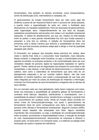 terceirizados), mas também os demais envolvidos, como transportadores,
centro de distribuição (CD), intermediários e varejistas, etc.
O gerenciamento da função fornecimento deve ser visto como algo tão
dinâmico a ponto de ser impossível fazê-lo sem o concurso de várias pessoas,
e quanto maior a especialização de cada um, maior a facilidade para
alcançarmos um resultado estabelecido. Para ser alcançado tal gerenciamento,
cada organização deve, independentemente da sua área de atuação,
estabelecer procedimentos estruturados com vistas a um resultado empresarial
adequado. A cadeia de abastecimento, por sua vez, implica na inter-relação
entre as partes, e essa grande interatividade faz com que muitas pessoas a
associem a uma teia ou colmeia. A seleção de fornecedores deve ser
primorosa, pois é dessa maneira que teremos a possibilidade de tecer uma
“teia” em que todo processo produtivo esteja apto a atingir o nível de qualidade
desejado pelo cliente.
O fornecedor, em qualquer das posições dessa estrutura em cadeia, deve
visitar o cliente final. Este é o consumidor mais importante, mais relevante.
Nesse contexto, a integração entre fronteiras, ou seja, a interatividade entre os
agentes envolvidos no processo produtivo e de comercialização deve ser uma
verdadeira relação de parceria, ligada às negociações baseadas no “ganhaganha”. Porém, alerta-se que as negociações que possam ter como base a não
honestidade, a não clareza, a não atitude de desenvolvimento e o crescimento
coletivo, bem como a sistemática de fornecimento que abra mão de um
planejamento adequado e de um controle coletivo efetivo, não são mais
admitidas no cenário logístico, pois existe a pressuposição de que haja uma
visão integrada por meio de canais de distribuição de materiais e informação,
iniciando nos fornecedores de seus fornecedores e chegando até os clientes de
seus clientes.
Em um mercado cada vez mais globalizado, todos fazem negócios com todos,
tendo nas empresas a possibilidade de cadastros globais de fornecedores e
contratos entre fábricas, depósitos, distribuidores e revendedores, com a
possibilidade de adquirir matéria-prima, transformá-la e entregar o produto final
aos consumidores em qualquer parte. Ainda em função dessa conexão em
vários níveis de fonte-produção-entrega, nos quais o gerenciamento de
fornecedores deve ter como consequência uma clara e bem estabelecida
parceria entre clientes e fornecedores empresariais. Segundo Campos (2009),
quando essas relações são alcançadas com êxito, alguns resultados
importantes são conquistados, ou seja, a facilitação da coordenaçãointeração
entre as partes, aumentando a responsabilidade mútua, a redução da duração
do ciclo necessidade-fornecimento, direcionando as empresas a oferecer o
produto certo, no local certo e no momento exato, e a melhoria na relação entre
otimização de custos e repasse de ineficiência.

3

 