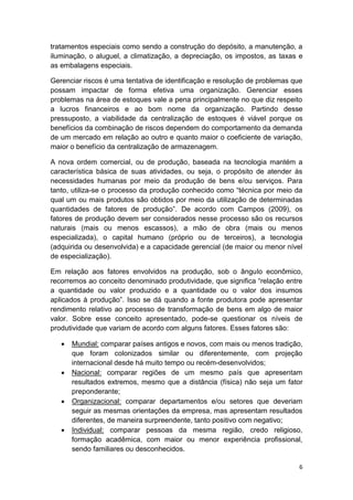 tratamentos especiais como sendo a construção do depósito, a manutenção, a
iluminação, o aluguel, a climatização, a depreciação, os impostos, as taxas e
as embalagens especiais.
Gerenciar riscos é uma tentativa de identificação e resolução de problemas que
possam impactar de forma efetiva uma organização. Gerenciar esses
problemas na área de estoques vale a pena principalmente no que diz respeito
a lucros financeiros e ao bom nome da organização. Partindo desse
pressuposto, a viabilidade da centralização de estoques é viável porque os
benefícios da combinação de riscos dependem do comportamento da demanda
de um mercado em relação ao outro e quanto maior o coeficiente de variação,
maior o benefício da centralização de armazenagem.
A nova ordem comercial, ou de produção, baseada na tecnologia mantém a
característica básica de suas atividades, ou seja, o propósito de atender às
necessidades humanas por meio da produção de bens e/ou serviços. Para
tanto, utiliza-se o processo da produção conhecido como “técnica por meio da
qual um ou mais produtos são obtidos por meio da utilização de determinadas
quantidades de fatores de produção”. De acordo com Campos (2009), os
fatores de produção devem ser considerados nesse processo são os recursos
naturais (mais ou menos escassos), a mão de obra (mais ou menos
especializada), o capital humano (próprio ou de terceiros), a tecnologia
(adquirida ou desenvolvida) e a capacidade gerencial (de maior ou menor nível
de especialização).
Em relação aos fatores envolvidos na produção, sob o ângulo econômico,
recorremos ao conceito denominado produtividade, que significa “relação entre
a quantidade ou valor produzido e a quantidade ou o valor dos insumos
aplicados à produção”. Isso se dá quando a fonte produtora pode apresentar
rendimento relativo ao processo de transformação de bens em algo de maior
valor. Sobre esse conceito apresentado, pode-se questionar os níveis de
produtividade que variam de acordo com alguns fatores. Esses fatores são:








Mundial: comparar países antigos e novos, com mais ou menos tradição,
que foram colonizados similar ou diferentemente, com projeção
internacional desde há muito tempo ou recém-desenvolvidos;
Nacional: comparar regiões de um mesmo país que apresentam
resultados extremos, mesmo que a distância (física) não seja um fator
preponderante;
Organizacional: comparar departamentos e/ou setores que deveriam
seguir as mesmas orientações da empresa, mas apresentam resultados
diferentes, de maneira surpreendente, tanto positivo com negativo;
Individual: comparar pessoas da mesma região, credo religioso,
formação acadêmica, com maior ou menor experiência profissional,
sendo familiares ou desconhecidos.
6

 