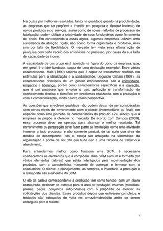 Na busca por melhores resultados, tanto na qualidade quanto na produtividade,
as empresas que se propõem a investir em pesquisa e desenvolvimento de
novos produtos eou serviços, assim como de novos métodos de processos de
fabricação, podem utilizar a criatividade de seus funcionários como ferramenta
de apoio. Em contrapartida a essas ações, algumas empresas utilizam uma
sistemática de atuação rígida, não como forma organizada e produtiva, mas
sim por falta de flexibilidade. O mercado tem visto essa última ação de
pesquisa com certo receio dos envolvidos no processo, por causa da sua falta
de capacidade de inovar.
A capacidade de um grupo está apoiada na figura do dono da empresa, que,
em geral, é o líder-fundador, capaz de uma dedicação exemplar. Entre várias
características, Mais (1999) salienta que é capaz de transformar conflitos em
estímulos para a idealização e a solidariedade. Segundo Cattani (1997), as
características principais de um gestor empreendedor são a criatividade,
empenho e liderança, porém como características específicas é a inovação,
que é um processo que envolve o uso, aplicação e transformação do
conhecimento técnico e científico em problemas realizados com a produção e
com a comercialização, tendo o lucro como perspectiva.
As questões que envolvem qualidade não podem deixar de ser consideradas
sem certos níveis de envolvimento com o cliente (intermediário ou final), em
especial como este percebe as características do produto eou serviço que a
empresa se propõe a oferecer no mercado. De acordo com Campos (2009),
esse processo deve ser operado para alcançar o melhor resultado. Tal
envolvimento ou percepção deve fazer parte da instituição como uma atividade
inerente a todo processo, e não somente pontual, de tal sorte que sirva de
medida de desempenho, isto é, esteja tão arraigada na sistemática da
organização a ponto de ser dito que tudo isso é uma filosofia de trabalho e
atendimento.
Para entendermos melhor como funciona uma SCM, é necessário
conhecermos os elementos que a compõem. Uma SCM comum é formada por
vários elementos (atores) que estão interligados pela movimentação dos
produtos, com a característica marcante de começar e terminar com o
consumidor. O cliente, o planejamento, as compras, o inventário, a produção e
o transporte são elementos da SCM.
O elo da cadeia correspondente à produção tem como função, com um plano
estruturado, deslocar de estoque para a área de produção insumos (matériasprimas, peças, conjuntos subprodutos) com o propósito de atender às
solicitações dos clientes. Esses produtos depois que estiverem completos e
testados são estocados de volta no armazém/depósito antes de serem
entregues para o cliente.

7

 