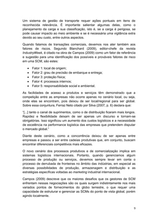 Um sistema de gestão de transporte requer ações pontuais em itens de
reconhecida relevância. É importante salientar algumas delas, como o
planejamento da carga e sua classificação, isto é, se a carga é perigosa, se
pode causar impacto ao meio ambiente e se é necessária uma vigilância extra
devido ao seu custo, entre outros aspectos.
Quando falamos de transações comerciais, devemos nos ater também aos
fatores de riscos. Segundo Blanchard (2009), editor-chefe da revista
IndustryWeek, é citado na obra de Campos (2009) como um fator de referência
e sugestão para uma identificação dos possíveis e prováveis fatores de risco
em uma SCM, são estes:






Fator 1: local de origem;
Fator 2: grau de precisão de embarque e entrega;
Fator 3: proteção física;
Fator 4: processos internos;
Fator 5: responsabilidade social e ambiental.

As facilidades de acesso a produtos e serviços têm demonstrado que a
competição entre as empresas não ocorre apenas no cenário local, ou seja,
onde elas se encontram, pois deixou de ser local/regional para ser global.
Sobre essa conjuntura, Ferraz Neto citado por Silva (2007, p. 6) declara que:
“[...] tanto o canal de suprimentos, como o de distribuição ficaram mais longos.
Rapidez e flexibilidade deixam de ser apenas um discurso e tornam-se
obrigatórias. Isso significou um aumento dos custos logísticos e a necessidade
de excelência na performance logística das empresas que pretendem disputar
o mercado global.”
Diante deste cenário, como a concorrência deixou de ser apenas entre
empresas e passou a ser entre cadeias produtivas que, em conjunto, buscam
encontrar diferenciais competitivos mais eficazes.
O novo cenário dos processos produtivos e de comercialização implica em
sistemas logísticos internacionais. Portanto, quando gerenciamos algum
processo de produção ou serviços, devemos sempre levar em conta o
processo de derrubada de fronteiras no âmbito das indústrias, em especial as
diversas possibilidades de produção, armazenagem e distribuição e as
estratégias específicas voltadas ao marketing industrial internacional.
Campos (2009) descreve que os maiores desafios que os gestores de SCM
enfrentam nessas negociações são os quais surgem indistintamente nos mais
variados pontos de fornecimentos do globo terrestre, o que requer uma
capacidade de estruturar e gerenciar as SCMs do ponto de vista global, porém
agindo localmente.

9

 