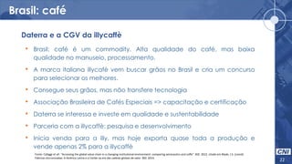 Brasil: café
22
• Brasil: café é um commodity. Alta qualidade do café, mas baixa
qualidade no manuseio, processamento.
• A marca italiana illycafè vem buscar grãos no Brasil e cria um concurso
para selecionar os melhores.
• Consegue seus grãos, mas não transfere tecnologia
• Associação Brasileira de Cafés Especiais => capacitação e certificação
• Daterra se interessa e investe em qualidade e sustentabilidade
• Parceria com a illycaffè: pesquisa e desenvolvimento
• Inicia venda para a illy, mas hoje exporta quase toda a produção e
vende apenas 2% para a illycaffè
Daterra e a CGV da illycaffè
Fonte: Cafaggi et all. “Accessing the global value chain in a changing institutional environment: comparing aeronautics and coffe”. BID. 2012. citado em Blyde, J.S. (coord)
Fábricas sincronizadas: A América Latina e o Caribe na era das cadeias globais de valor. BID. 2014.
 