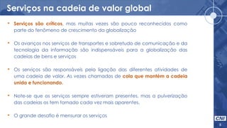 Serviços na cadeia de valor global
8
• Serviços são críticos, mas muitas vezes são pouco reconhecidos como
parte do fenômeno de crescimento da globalização
• Os avanços nos serviços de transportes e sobretudo de comunicação e da
tecnologia da informação são indispensáveis para a globalização das
cadeias de bens e serviços
• Os serviços são responsáveis pela ligação das diferentes atividades de
uma cadeia de valor. As vezes chamados de cola que mantém a cadeia
unida e funcionando.
• Note-se que os serviços sempre estiveram presentes, mas a pulverização
das cadeias os tem tornado cada vez mais aparentes.
• O grande desafio é mensurar os serviços
 