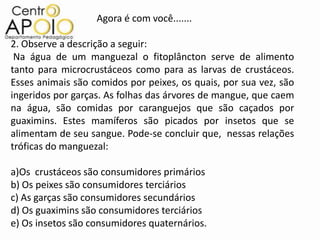 Agora é com você.......

2. Observe a descrição a seguir:
 Na água de um manguezal o fitoplâncton serve de alimento
tanto para microcrustáceos como para as larvas de crustáceos.
Esses animais são comidos por peixes, os quais, por sua vez, são
ingeridos por garças. As folhas das árvores de mangue, que caem
na água, são comidas por caranguejos que são caçados por
guaximins. Estes mamíferos são picados por insetos que se
alimentam de seu sangue. Pode-se concluir que, nessas relações
tróficas do manguezal:

a)Os crustáceos são consumidores primários
b) Os peixes são consumidores terciários
c) As garças são consumidores secundários
d) Os guaximins são consumidores terciários
e) Os insetos são consumidores quaternários.
 