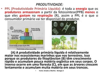PRODUTIVIDADE:
• PPL (Produtividade Primária Líquida): é toda a energia que os
  produtores armazenam a partir da fotossíntese(PPB) menos o
  que eles gastam na respiração (R), assim a PPL é o que o
  consumidor primário vai ter disponível do produtor.




      (A) A produtividade primária líquida é relativamente
  maior nos ecossistemas marinhos que nos terrestres. Isso
  porque os produtores do fitoplâncton (B) têm crescimento
  rápido e acumulam pouca matéria orgânica em seus corpos. O
  inverso ocorre em uma floresta (C), em que as árvores crescem
  lentamente e acumulam muita matéria em seus troncos.
                      •   Fonte: Amabis e Martho - Biologia 3
 