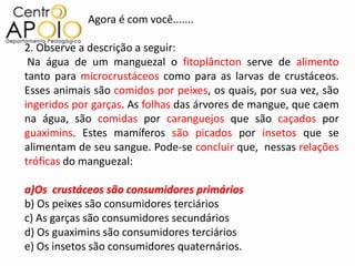 Agora é com você.......

2. Observe a descrição a seguir:
 Na água de um manguezal o fitoplâncton serve de alimento
tanto para microcrustáceos como para as larvas de crustáceos.
Esses animais são comidos por peixes, os quais, por sua vez, são
ingeridos por garças. As folhas das árvores de mangue, que caem
na água, são comidas por caranguejos que são caçados por
guaximins. Estes mamíferos são picados por insetos que se
alimentam de seu sangue. Pode-se concluir que, nessas relações
tróficas do manguezal:

a)Os crustáceos são consumidores primários
b) Os peixes são consumidores terciários
c) As garças são consumidores secundários
d) Os guaximins são consumidores terciários
e) Os insetos são consumidores quaternários.
 