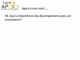 Agora é com você.....

03. Qual a importância dos decompositores para um
ecossistema?
 