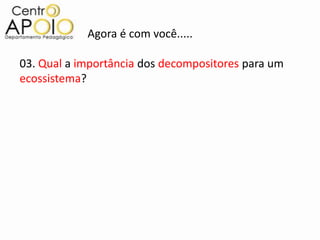 Agora é com você.....

03. Qual a importância dos decompositores para um
ecossistema?
 