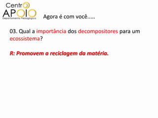 Agora é com você.....

03. Qual a importância dos decompositores para um
ecossistema?

R: Promovem a reciclagem da matéria.
 