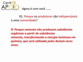 Agora é com você ......

     01. Porque os produtores são indispensáveis
a uma comunidade?

R: Porque somente eles produzem substâncias
orgânicas a partir de substâncias
minerais, transformando a energia luminosa em
química, que será utilizada pelos demais seres
vivos.
 