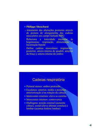 Philippe Shouchard
 - tratamento das alterações posturais através
   de postura de alongamento das cadeias
   musculares em campo fechado RPG
- Relaciona a tonicidade muscular às
   hegemonias: respiração, alimentação e
   locomoção bípede
- Define cadeias musculares: inspiratória,
   posterior, antero-interna de quadril, anterior
   do braço e antero-interna do ombro




        Cadeias respiratória
  Peitoral menor: ombro protraído
  Escalenos: anterior, médio e posterior –
  anteriorização e/ou rotação da cabeça
  Intercostais externos: eleva as costelas
  Intercostais internos: controversia
  Diafragma: porção esternal (aumenta
  cifose), costal (eleva últimas costelas) e
  lombar (acentua lordose lombar)




                                                    2
 